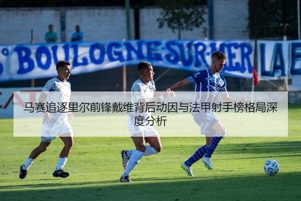 马赛追逐里尔前锋戴维背后动因与法甲射手榜格局深度分析
