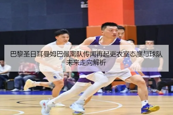 巴黎圣日耳曼姆巴佩离队传闻再起更衣室态度与球队未来走向解析