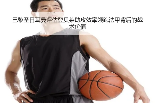 巴黎圣日耳曼评估登贝莱助攻效率领跑法甲背后的战术价值
